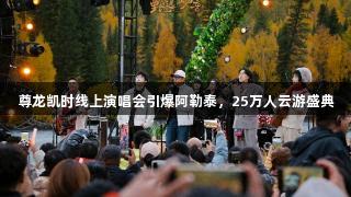 尊龙凯时线上演唱会引爆阿勒泰，25万人云游盛典