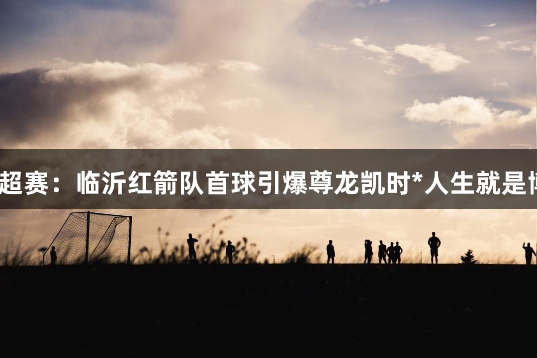 2025齐鲁超赛：临沂红箭队首球引爆尊龙凯时*人生就是博球迷欢呼